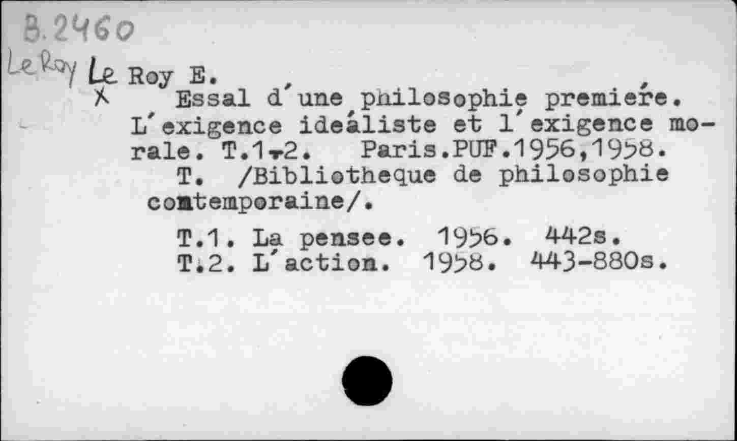 ﻿&.24«o
Roy E_
X Essai d une philosophie première, l/exigence idéaliste et l'exigence morale. T.1t2.	Paris.PUF.1956,1958.
T. /Bibliothèque de philosophie coBtemporaine/.
T.1. La pensee. 1956. 442s. Ti2. L'action. 195«. 443-880s.